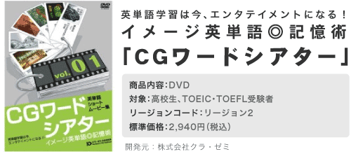 イメージ英単語記憶術「CGワードシアター」　商品内容：DVD(VIDEO)　対象：高校生、TOIEC・TOEFL受講者　リージョンコード：リージョン2　標準価格：2,940円　開発元：株式会社クラ・ゼミ