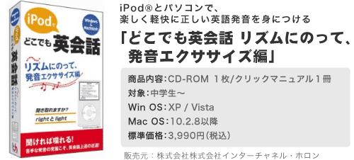 どこでも英会話 リズムにのって、英語発音エクササイズ編　対象：中学生〜　OS：Windows 2000/XP Macintosh OS10.2.8以降　標準価格：3,990円　販売元：株式会社インターチャネル・ホロン