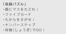 「収録パズル」　・順にマスをたどれ！　・ファイブカード　・たからをさがせ！　・ナンバーステップ　・将棋でGO！