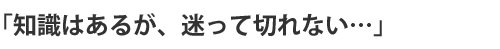 「知識はあるが、迷って切れない…」