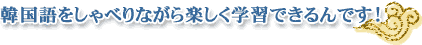 韓国語をしゃべるながら楽しく学習できるんです！