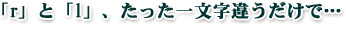 「r」と「l」、たった一文字違うだけで、、、