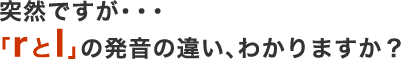 突然ですが、「rとl」の発音の違い、わかりますか？